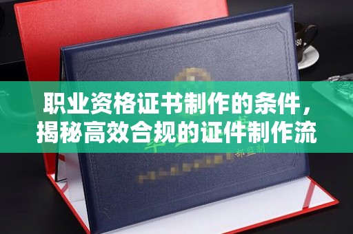 金湾职业资格证书制作的条件，揭秘高效合规的证件制作流程